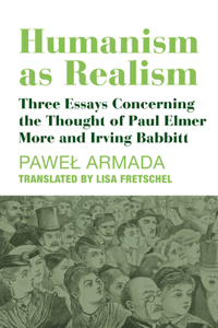 Humanism as Realism – Three Essays Concerning the Thought of Paul Elmer More and Irving Babbitt: Three Essays Concerning the Thought of Paul Elmer More and Irving Babbitt