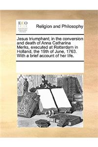 Jesus Triumphant; In the Conversion and Death of Anna Catharina Merks, Executed at Rotterdam in Holland, the 19th of June, 1763. with a Brief Account of Her Life.