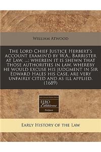 The Lord Chief Justice Herbert's Account Examin'd by W.A., Barrister at Law, ...; Wherein It Is Shewn That Those Authorities in Law, Whereby He Would Excuse His Judgment in Sir Edward Hales His Case, Are Very Unfairly Cited and as Ill Applied. (168