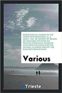 Professional papers of the corps of engenieers, U. S. Army, No. 28. Report of Board of Engineer Officers on Testing Hydraulic Cements with specificati
