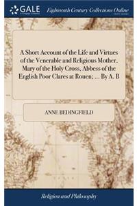 Short Account of the Life and Virtues of the Venerable and Religious Mother, Mary of the Holy Cross, Abbess of the English Poor Clares at Rouen; ... By A. B