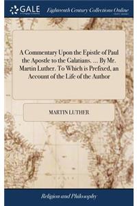 A Commentary Upon the Epistle of Paul the Apostle to the Galatians. ... By Mr. Martin Luther. To Which is Prefixed, an Account of the Life of the Author