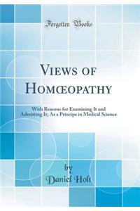 Views of Homoeopathy: With Reasons for Examining It and Admitting It; As a Principe in Medical Science (Classic Reprint)