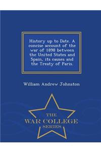 History Up to Date. a Concise Account of the War of 1898 Between the United States and Spain, Its Causes and the Treaty of Paris. - War College Series