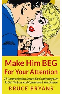 Make Him BEG For Your Attention: 75 Communication Secrets For Captivating Men To Get The Love And Commitment You Deserve