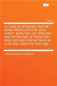 A Cloud of Witnesses, for the Royal Prerogatives of Jesus Christ: Being the Last Speeches and Testimonies of Those Who Have Suffered for the Truth in Scotland, Since the Year 1680