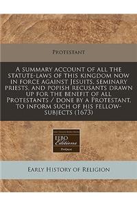 A Summary Account of All the Statute-Laws of This Kingdom Now in Force Against Jesuits, Seminary Priests, and Popish Recusants Drawn Up for the Benefit of All Protestants / Done by a Protestant, to Inform Such of His Fellow-Subjects (1673)