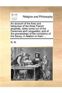 An Account of the Lives and Behaviour of the Three French Prophets, Lately Come Out of the Cevennes and Languedoc; And of the Proceedings of the Consistory of the Savoy, in Relation to Them ...