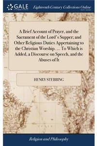 A Brief Account of Prayer, and the Sacrament of the Lord's Supper; And Other Religious Duties Appertaining to the Christian Worship. ... to Which Is Added, a Discourse on Speech, and the Abuses of It