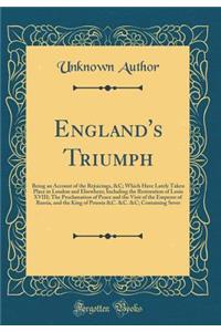 England's Triumph: Being an Account of the Rejoicings, &c; Which Have Lately Taken Place in London and Elsewhere; Including the Restoration of Louis XVIII; The Proclamation of Peace and the Visit of the Emperor of Russia, and the King of Prussia &c