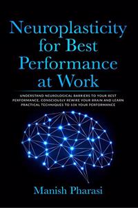 Neuroplasticity for Best Performance at Work: Understand Neurological Barriers to Your Best Performance, Consciously Rewire Your Brain and Learn Practical Techniques to 10X Your Performance