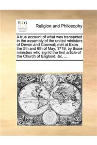 A true account of what was transacted in the assembly of the united ministers of Devon and Cornwal; met at Exon the 5th and 6th of May, 1719; by those ministers who sign'd the first article of the Church of England, &c. ...