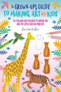 The Grown-Up's Guide to Making Art with Kids: 25+ Fun and Easy Projects to Inspire You and the Little Ones in Your Lifevolume 1