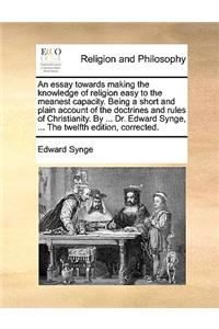 An essay towards making the knowledge of religion easy to the meanest capacity. Being a short and plain account of the doctrines and rules of Christianity. By ... Dr. Edward Synge, ... The twelfth edition, corrected.