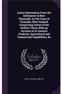 Latest Information From the Settlement of New Plymouth, on the Coast of Taranake, New Zealand. Comprising Letters From Settlers There; With an Account of its General Products, Agricultural and Commercial Capabilities, &c