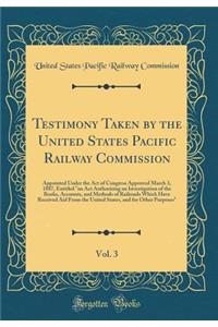 Testimony Taken by the United States Pacific Railway Commission, Vol. 3: Appointed Under the Act of Congress Approved March 3, 1887, Entitled an ACT Authorizing an Investigation of the Books, Accounts, and Methods of Railroads Which Have Received A