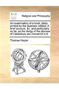 An Examination of a Book, Lately Printed by the Quakers; Intitled, a Brief Account, &C. and Particularly So Far, as the Clergy of the Diocese of Canterbury Are Concern'd in It.