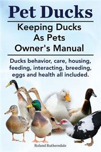 Pet Ducks. Keeping Ducks as Pets Owner's Manual. Ducks Behavior, Care, Housing, Feeding, Interacting, Breeding, Eggs and Health All Included.