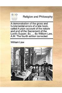 A Demonstration of the Gross and Fundamental Errors of a Late Book, Called a Plain Account of the Nature and End of the Sacrament of the Lord's Supper, &C. ... by William Law, A.M. the Fourth Edition Corrected.