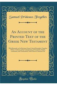 An Account of the Printed Text of the Greek New Testament: With Remarks on Its Revision Upon Critical Principles; Together with a Collation of the Critical Texts of Griesbach, Scholz, Lachmann, and Tischendorf, with That in Common Use (Classic Repr