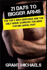 21 Days to Bigger Arms: The Illustrated Guide to the Top 5 Arm Exercises and the ONLY Arms Workout You Need for Big Arms, Fast