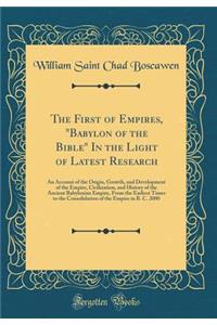 The First of Empires, Babylon of the Bible in the Light of Latest Research: An Account of the Origin, Growth, and Development of the Empire, Civilization, and History of the Ancient Babylonian Empire, from the Earliest Times to the Consolidation of: An Account of the Origin, Growth, and Development of the Empire, Civilization, and History of the Ancient Babylonian Empire, from the Earliest Times