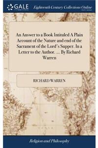 An Answer to a Book Intituled a Plain Account of the Nature and End of the Sacrament of the Lord's Supper. in a Letter to the Author. ... by Richard Warren