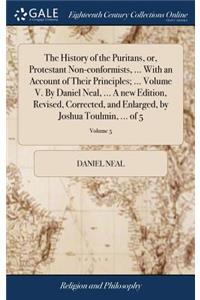 The History of the Puritans, or, Protestant Non-conformists, ... With an Account of Their Principles; ... Volume V. By Daniel Neal, ... A new Edition, Revised, Corrected, and Enlarged, by Joshua Toulmin, ... of 5; Volume 5