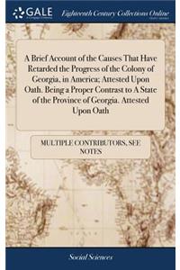 A Brief Account of the Causes That Have Retarded the Progress of the Colony of Georgia, in America; Attested Upon Oath. Being a Proper Contrast to a State of the Province of Georgia. Attested Upon Oath