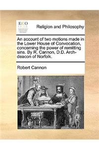 An Account of Two Motions Made in the Lower House of Convocation, Concerning the Power of Remitting Sins. by R. Cannon, D.D. Arch-Deacon of Norfolk.