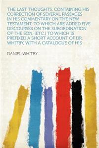 The Last Thoughts, Containing His Correction of Several Passages in His Commentary on the New Testament, to Which Are Added Five Discourses on the Subordination of the Son, [Etc.] to Which Is Prefixed a Short Account of Dr. Whitby, with a Catalogue