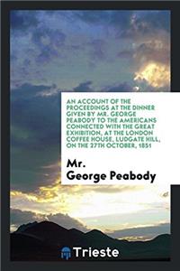 An Account of the Proceedings at the Dinner Given by Mr. George Peabody to the Americans Connected with the Great Exhibition, at the London Coffee Hou