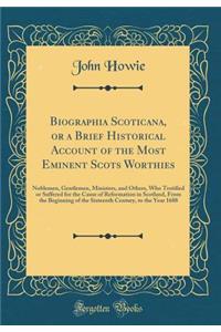 Biographia Scoticana, or a Brief Historical Account of the Most Eminent Scots Worthies: Noblemen, Gentlemen, Ministers, and Others, Who Testified or Suffered for the Cause of Reformation in Scotland, from the Beginning of the Sixteenth Century, to