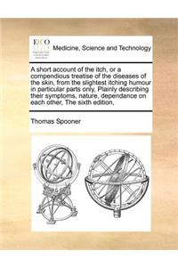 short account of the itch, or a compendious treatise of the diseases of the skin, from the slightest itching humour in particular parts only, Plainly describing their symptoms, nature, dependance on each other, The sixth edition,