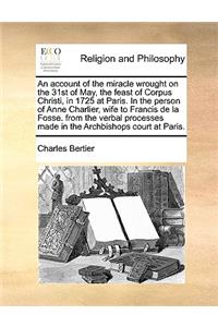 An Account of the Miracle Wrought on the 31st of May, the Feast of Corpus Christi, in 1725 at Paris. in the Person of Anne Charlier, Wife to Francis de La Fosse. from the Verbal Processes Made in the Archbishops Court at Paris.