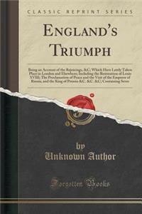 England's Triumph: Being an Account of the Rejoicings, &c; Which Have Lately Taken Place in London and Elsewhere; Including the Restoration of Louis XVIII; The Proclamation of Peace and the Visit of the Emperor of Russia, and the King of Prussia &c