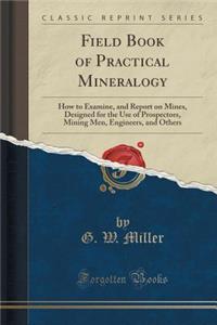 Field Book of Practical Mineralogy: How to Examine, and Report on Mines, Designed for the Use of Prospectors, Mining Men, Engineers, and Others (Classic Reprint): How to Examine, and Report on Mines, Designed for the Use of Prospectors, Mining Men, Engineers, and Others (Classic Reprint)