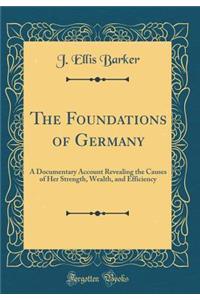 The Foundations of Germany: A Documentary Account Revealing the Causes of Her Strength, Wealth, and Efficiency (Classic Reprint)