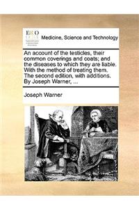 An Account of the Testicles, Their Common Coverings and Coats; And the Diseases to Which They Are Liable. with the Method of Treating Them. the Second Edition, with Additions. by Joseph Warner, ...