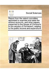 Report from the Select Committee Appointed to Examine and State the Several Accounts, and Other Papers, Presented to the House of Commons in This Session of Parliament, Relating to the Public Income and Expenditure