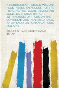 A Handbook of Foreign Missions: Containing an Account of the Principal Protestant Missionary Societies in Great Britain: With Notices of Those on Th