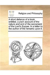 A Short Defence of a Book, Entitled, a Plain Account of the Nature and End of the Sacrament of the Lord's Supper. in a Letter to the Author of the Remarks Upon It.