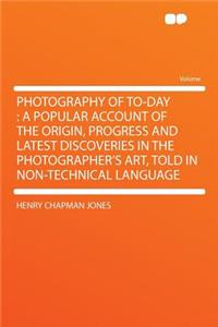 Photography of To-Day: A Popular Account of the Origin, Progress and Latest Discoveries in the Photographer's Art, Told in Non-Technical Language: A Popular Account of the Origin, Progress and Latest Discoveries in the Photographer's Art, Told in Non-Technical Language