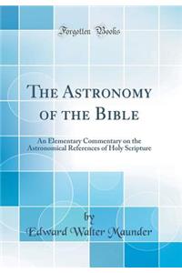 The Astronomy of the Bible: An Elementary Commentary on the Astronomical References of Holy Scripture (Classic Reprint)