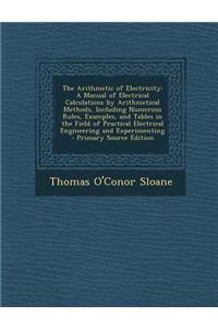 The Arithmetic of Electricity: A Manual of Electrical Calculations by Arithmetical Methods, Including Numerous Rules, Examples, and Tables in the Field of Practical Electrical Engineering and Experimenting: A Manual of Electrical Calculations by Arithmetical Methods, Including Numerous Rules, Examples, and Tables in the Field of Practical Electrical Eng