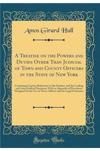 A Treatise on the Powers and Duties Other Than Judicial of Town and County Officers in the State of New York: Containing Copious References to the Statutes, and the Leading and Latest Judicial Decisions; With an Appendix of Precedents Designed for