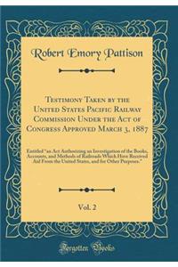 Testimony Taken by the United States Pacific Railway Commission Under the Act of Congress Approved March 3, 1887, Vol. 2: Entitled 