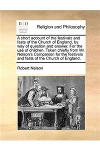 Short Account of the Festivals and Fasts of the Church of England, by Way of Question and Answer. for the Use of Children. Taken Chiefly from Mr. Nelson's Companion for the Festivals and Fasts of the Church of England.