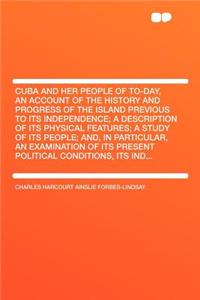 Cuba and Her People of To-Day, an Account of the History and Progress of the Island Previous to Its Independence; A Description of Its Physical Features; A Study of Its People; And, in Particular, an Examination of Its Present Political Conditions,