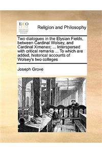 Two dialogues in the Elysian Fields, between Cardinal Wolsey, and Cardinal Ximenes; ... Interspersed with critical remarks ... To which are added, historical accounts of Wolsey's two colleges